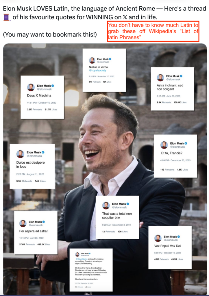 The top heading says "Elon Musk LOVES Latin, the language of Ancient Rome-- Here’s a thread of his favourite quotes for WINNING on X and in life. (You may want to bookmark this!) The Pharos comment says "You don’t have to know much Latin to grab these off Wikipedia’s "List of latin Phrases".
The picture depicts Musk in a suit laughing with an old building in the background. Examples of quote tweets from Musk where he quotes Latin are floating around his head.
Clockwise starting from the very top: "Nullius in Verba @royalsociety"; "Astra inclinant, sed non obligant"; "et tu, Francis?"; "Vox Populi Vox Dei"; "That was a total non sequitur btw"; "@DavidSacks Unless I’m missing something, Russia is showing no signs of withdrawing. On the other hand, the idea that Russia can roll over areas of Ukraine (or other countries) that are not mostly Russian-speaking is also false. Quod erat demonstrandum."; "Per aspera ad astra!"; "Dulce est desipere in loco".